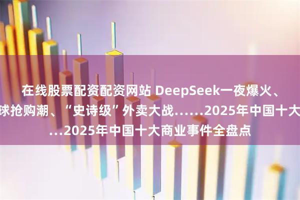 在线股票配资配资网站 DeepSeek一夜爆火、Labubu引爆全球抢购潮、“史诗级”外卖大战……2025年中国十大商业事件全盘点