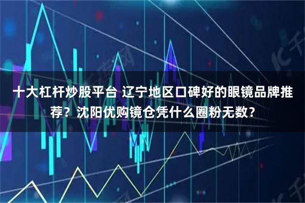 十大杠杆炒股平台 辽宁地区口碑好的眼镜品牌推荐？沈阳优购镜仓凭什么圈粉无数？