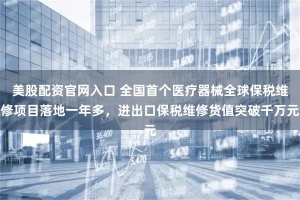 美股配资官网入口 全国首个医疗器械全球保税维修项目落地一年多，进出口保税维修货值突破千万元