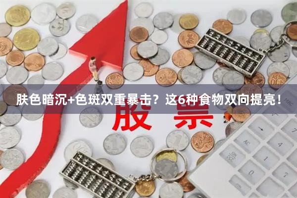 肤色暗沉+色斑双重暴击？这6种食物双向提亮！