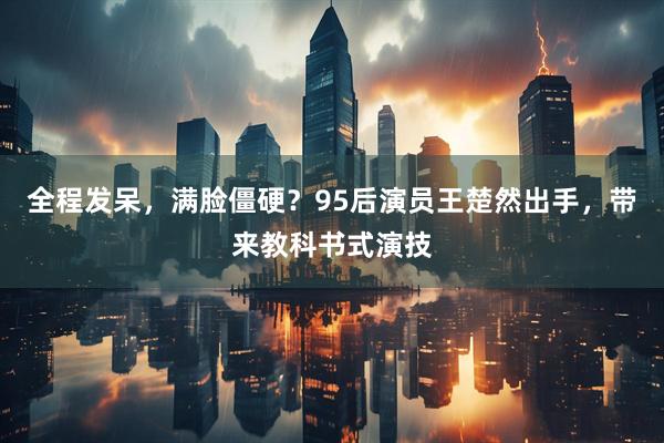 全程发呆，满脸僵硬？95后演员王楚然出手，带来教科书式演技