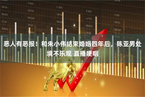恶人有恶报！和朱小伟结束婚姻四年后，陈亚男处境不乐观 直播哽咽