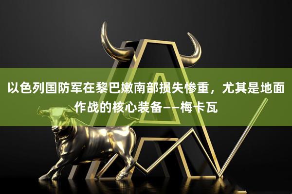 以色列国防军在黎巴嫩南部损失惨重，尤其是地面作战的核心装备——梅卡瓦