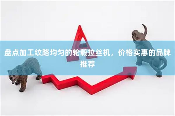 盘点加工纹路均匀的轮毂拉丝机，价格实惠的品牌推荐