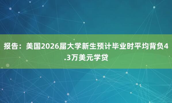 报告：美国2026届大学新生预计毕业时平均背负4.3万美元学贷