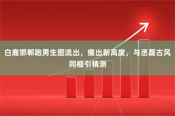 白鹿邯郸跑男生图流出，瘦出新高度，与丞磊古风同框引猜测