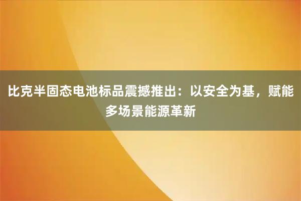 比克半固态电池标品震撼推出：以安全为基，赋能多场景能源革新