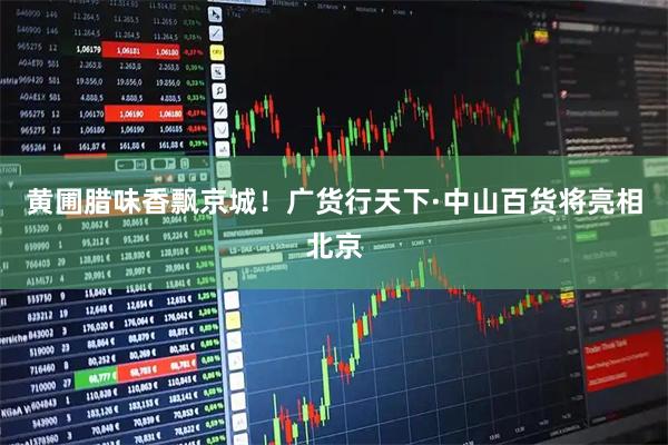 黄圃腊味香飘京城！广货行天下·中山百货将亮相北京