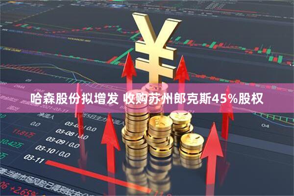 哈森股份拟增发 收购苏州郎克斯45%股权