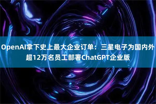 OpenAI拿下史上最大企业订单：三星电子为国内外超12万名员工部署ChatGPT企业版