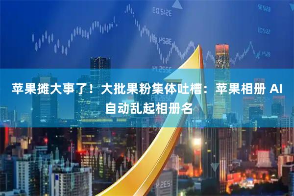 苹果摊大事了！大批果粉集体吐槽：苹果相册 AI 自动乱起相册名