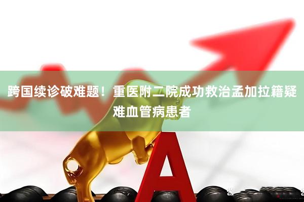 跨国续诊破难题！重医附二院成功救治孟加拉籍疑难血管病患者