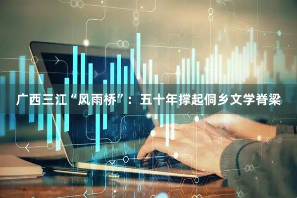广西三江“风雨桥”：五十年撑起侗乡文学脊梁